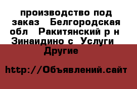 производство под заказ - Белгородская обл., Ракитянский р-н, Зинаидино с. Услуги » Другие   